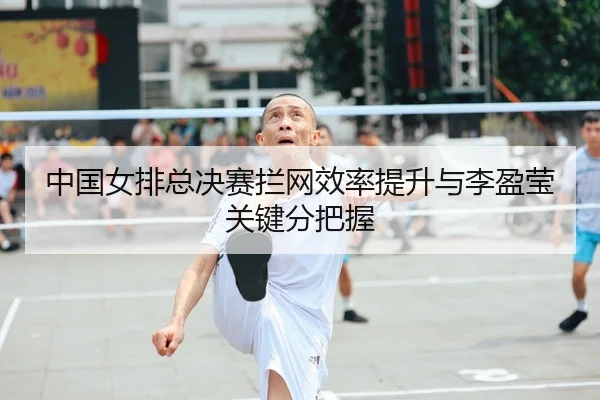 中国女排总决赛拦网效率提升与李盈莹关键分把握