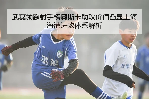 武磊领跑射手榜奥斯卡助攻价值凸显上海海港进攻体系解析