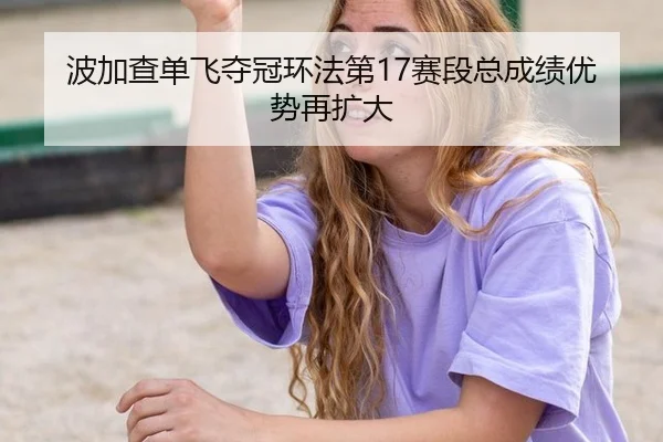 波加查单飞夺冠环法第17赛段总成绩优势再扩大