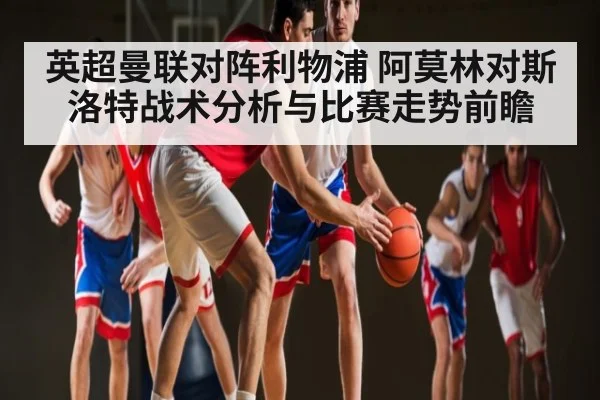 英超曼联对阵利物浦 阿莫林对斯洛特战术分析与比赛走势前瞻