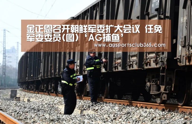 金正恩召开朝鲜军委扩大会议 任免军委委员(图)‘AG捕鱼’(图3) AG平台